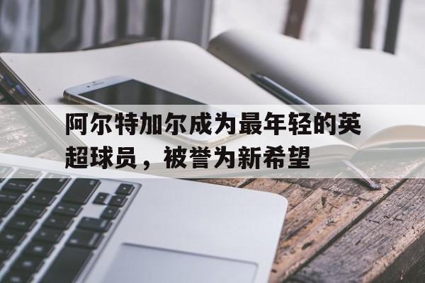 阿尔特加尔成为最年轻的英超球员，被誉为新希望的简单介绍